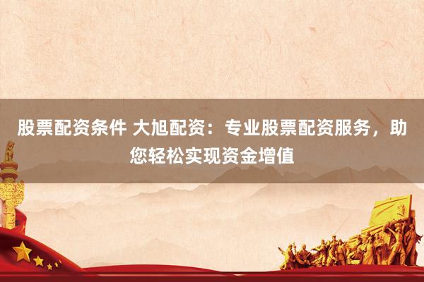 股票配资条件 大旭配资：专业股票配资服务，助您轻松实现资金增值