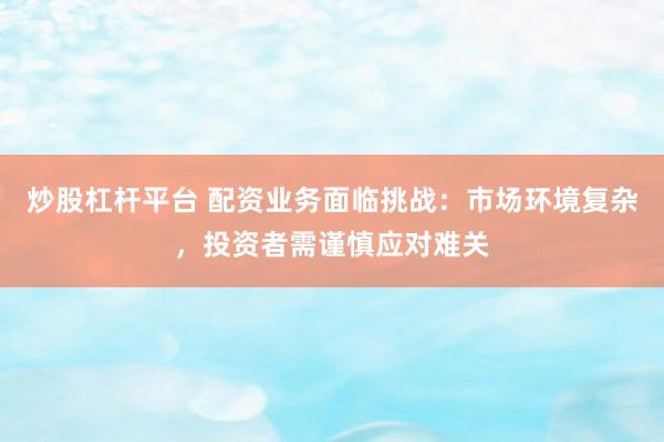 炒股杠杆平台 配资业务面临挑战：市场环境复杂，投资者需谨慎应对难关