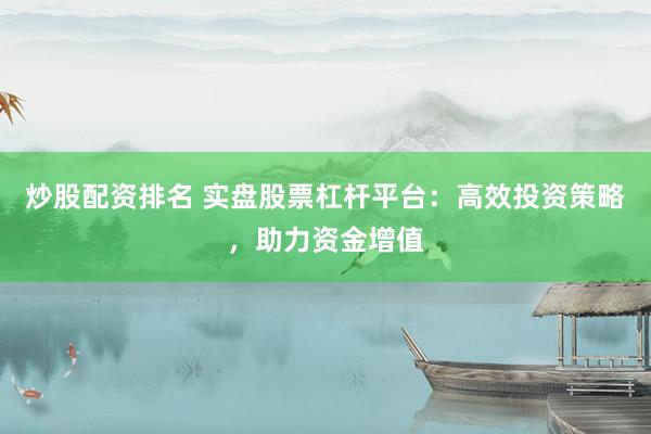 炒股配资排名 实盘股票杠杆平台：高效投资策略，助力资金增值