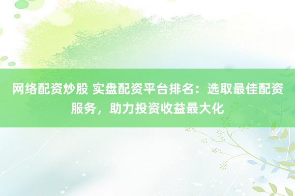 网络配资炒股 实盘配资平台排名：选取最佳配资服务，助力投资收益最大化