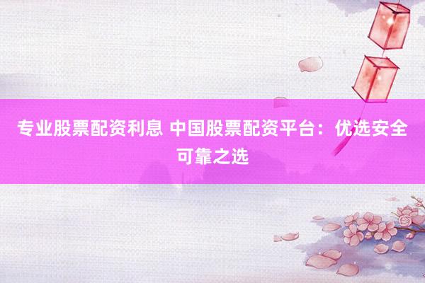 专业股票配资利息 中国股票配资平台：优选安全可靠之选
