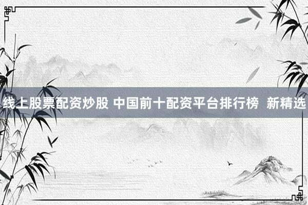 线上股票配资炒股 中国前十配资平台排行榜  新精选