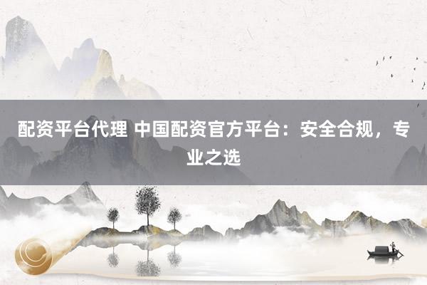 配资平台代理 中国配资官方平台：安全合规，专业之选