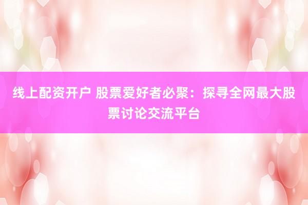 线上配资开户 股票爱好者必聚：探寻全网最大股票讨论交流平台
