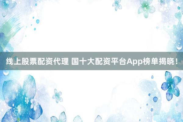 线上股票配资代理 国十大配资平台App榜单揭晓！