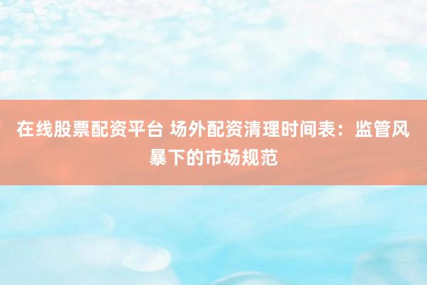 在线股票配资平台 场外配资清理时间表：监管风暴下的市场规范