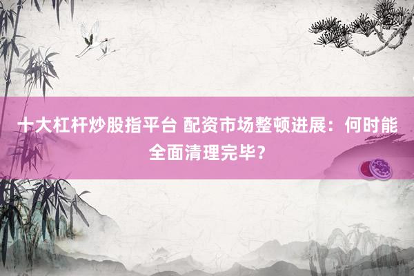 十大杠杆炒股指平台 配资市场整顿进展：何时能全面清理完毕？