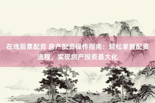 在线股票配资 房产配资操作指南：轻松掌握配资流程，实现房产投资最大化