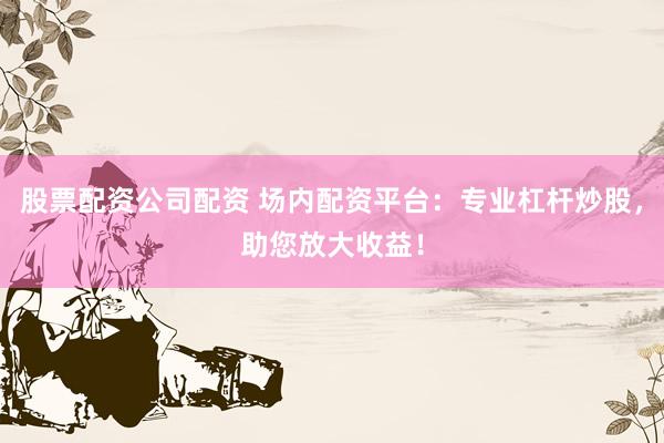 股票配资公司配资 场内配资平台：专业杠杆炒股，助您放大收益！