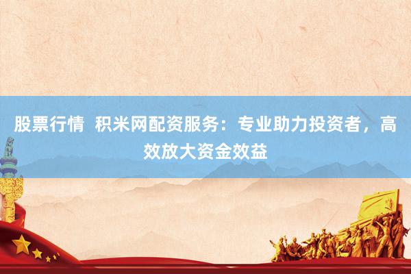 股票行情  积米网配资服务：专业助力投资者，高效放大资金效益