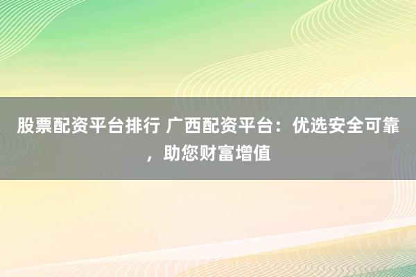 股票配资平台排行 广西配资平台：优选安全可靠，助您财富增值