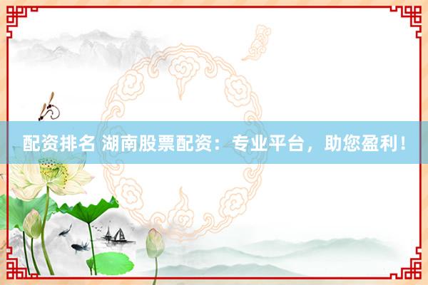 配资排名 湖南股票配资：专业平台，助您盈利！