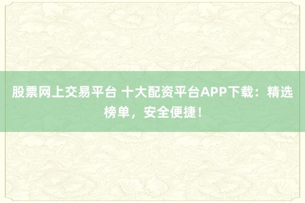 股票网上交易平台 十大配资平台APP下载：精选榜单，安全便捷！