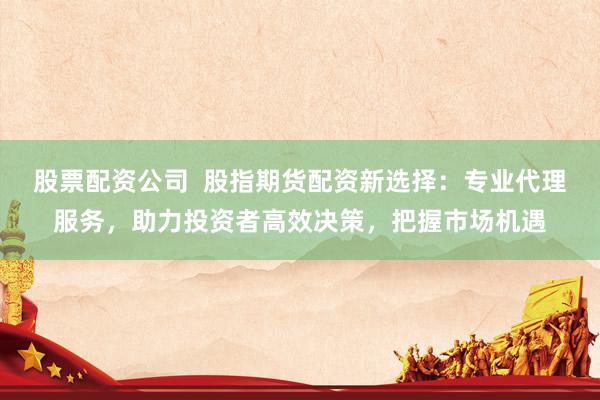股票配资公司  股指期货配资新选择：专业代理服务，助力投资者高效决策，把握市场机遇