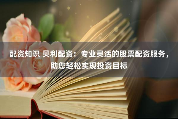 配资知识 贝利配资：专业灵活的股票配资服务，助您轻松实现投资目标