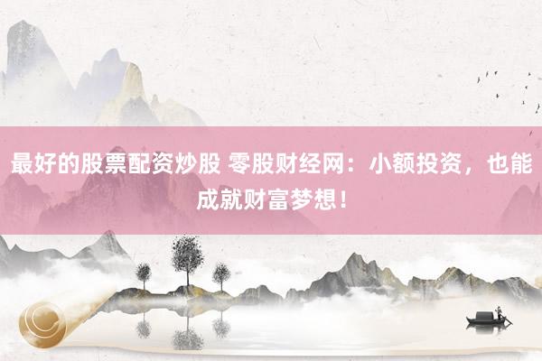 最好的股票配资炒股 零股财经网：小额投资，也能成就财富梦想！