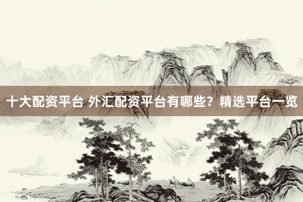 十大配资平台 外汇配资平台有哪些？精选平台一览
