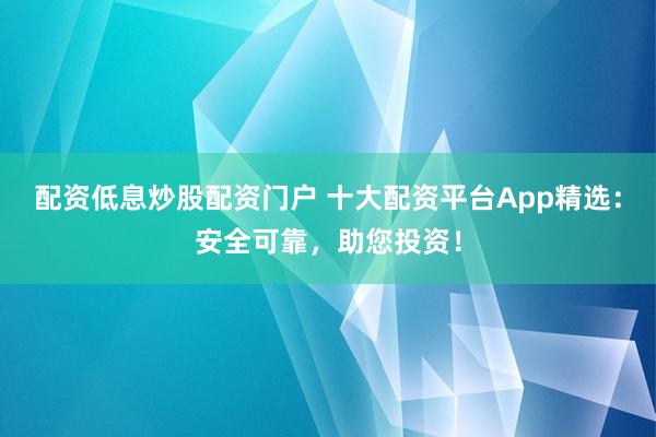 配资低息炒股配资门户 十大配资平台App精选:安全可靠,助您投资!