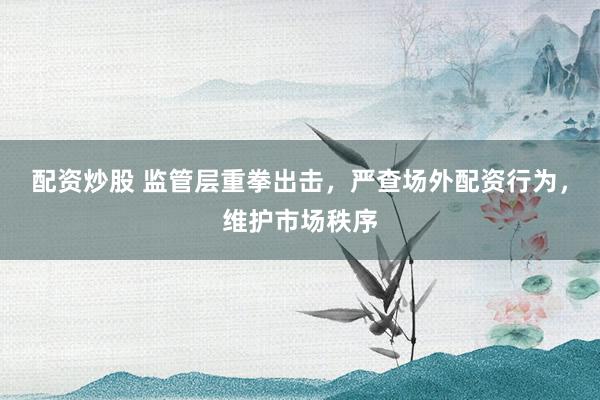 配资炒股 监管层重拳出击,严查场外配资行为,维护市场秩序