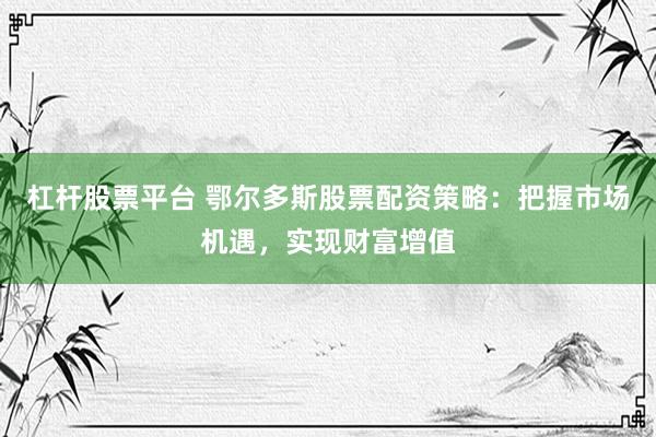 杠杆股票平台 鄂尔多斯股票配资策略:把握市场机遇,实现财富增值
