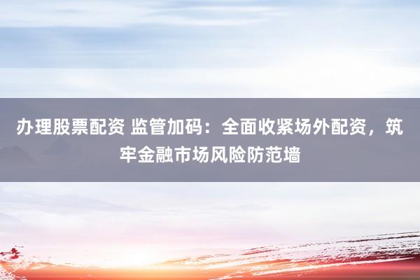 办理股票配资 监管加码:全面收紧场外配资,筑牢金融市场风险防范墙