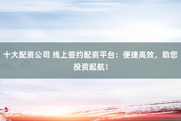 十大配资公司 线上签约配资平台:便捷高效,助您投资起航!
