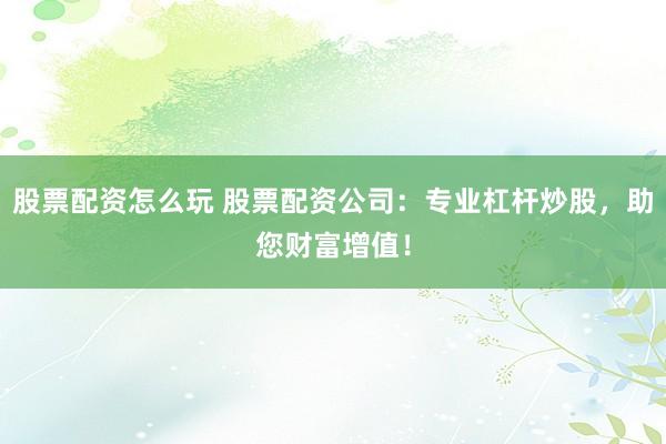 股票配资怎么玩 股票配资公司：专业杠杆炒股，助您财富增值！