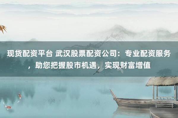 现货配资平台 武汉股票配资公司：专业配资服务，助您把握股市机遇，实现财富增值