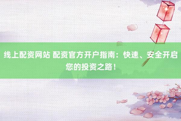 线上配资网站 配资官方开户指南:快速、安全开启您的投资之路!