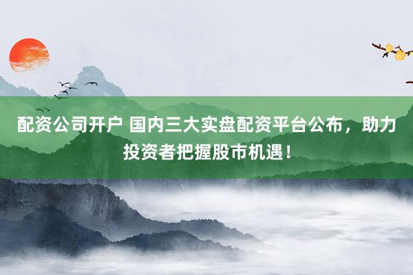 配资公司开户 国内三大实盘配资平台公布,助力投资者把握股市机遇!