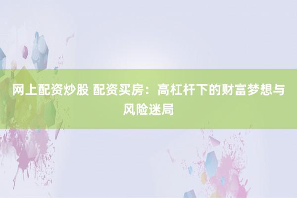 网上配资炒股 配资买房:高杠杆下的财富梦想与风险迷局