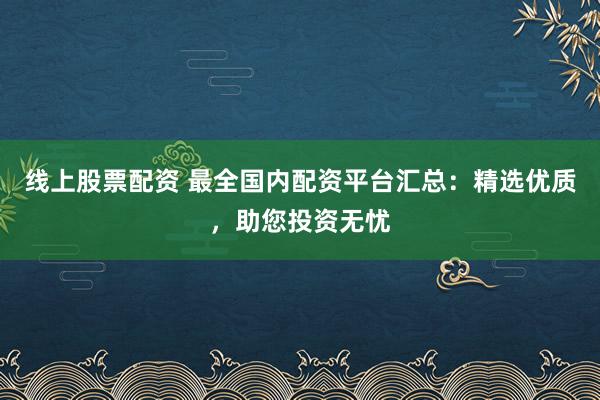 线上股票配资 最全国内配资平台汇总：精选优质，助您投资无忧