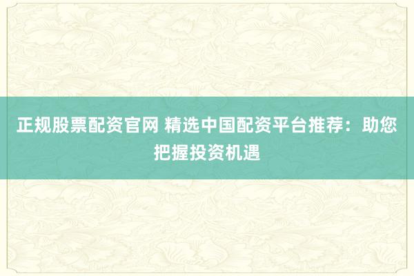 正规股票配资官网 精选中国配资平台推荐:助您把握投资机遇