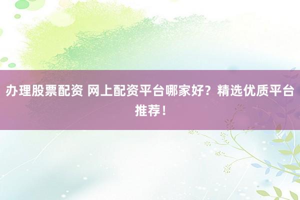 办理股票配资 网上配资平台哪家好？精选优质平台推荐！
