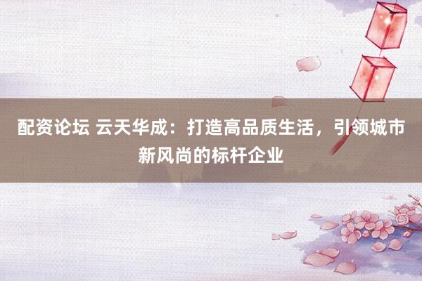配资论坛 云天华成：打造高品质生活，引领城市新风尚的标杆企业