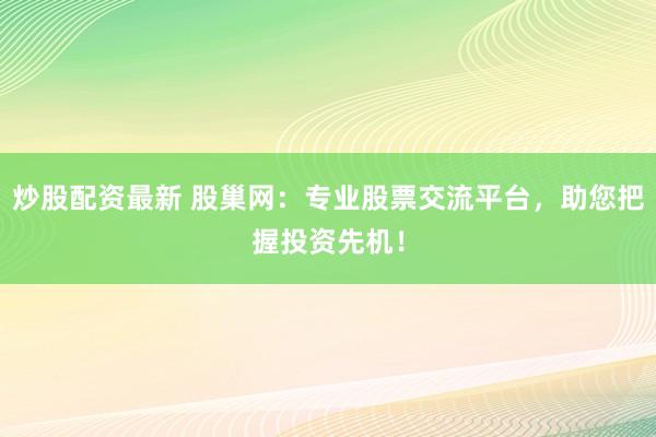 炒股配资最新 股巢网：专业股票交流平台，助您把握投资先机！
