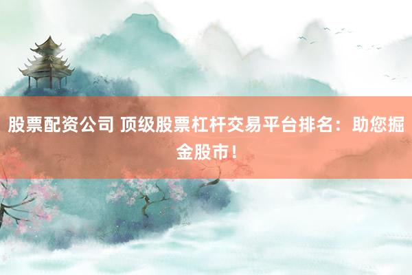 股票配资公司 顶级股票杠杆交易平台排名：助您掘金股市！