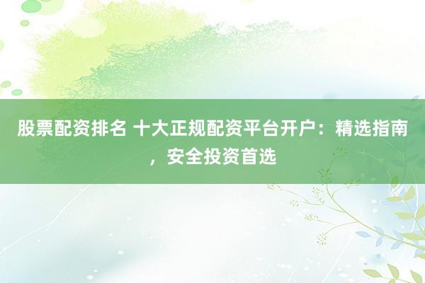 股票配资排名 十大正规配资平台开户:精选指南,安全投资首选