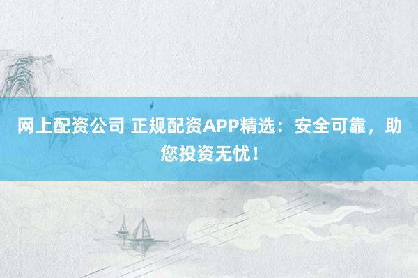 网上配资公司 正规配资APP精选：安全可靠，助您投资无忧！