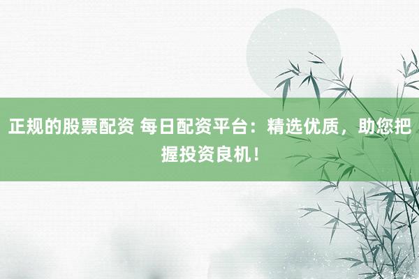 正规的股票配资 每日配资平台:精选优质,助您把握投资良机!