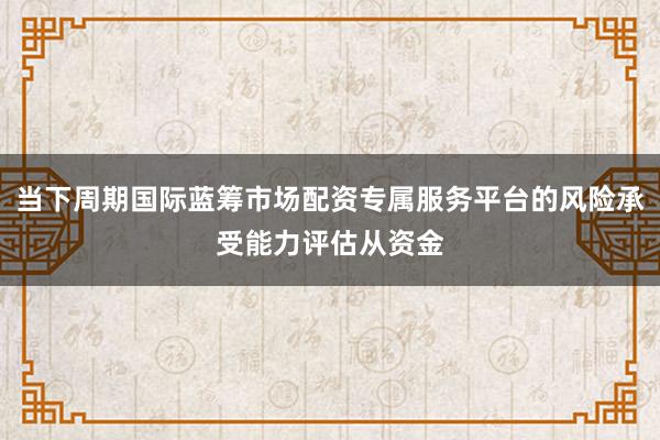 当下周期国际蓝筹市场配资专属服务平台的风险承受能力评估从资金