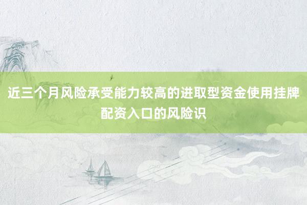 近三个月风险承受能力较高的进取型资金使用挂牌配资入口的风险识