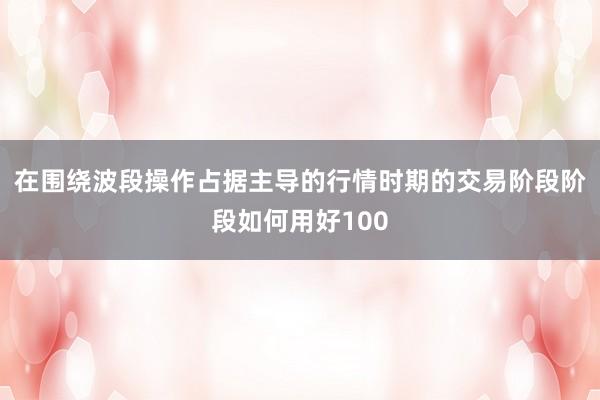 在围绕波段操作占据主导的行情时期的交易阶段阶段如何用好100