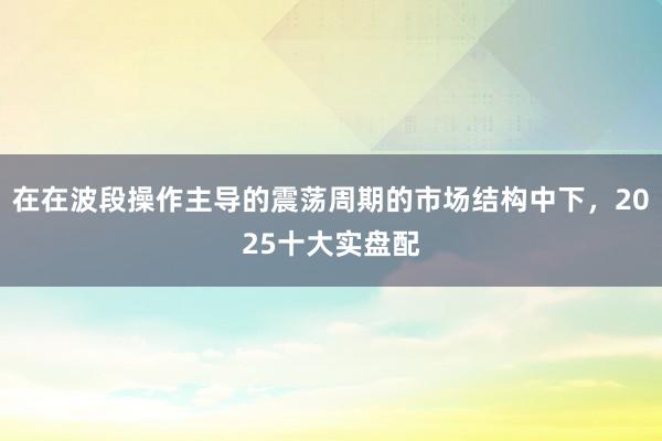 在在波段操作主导的震荡周期的市场结构中下，2025十大实盘配