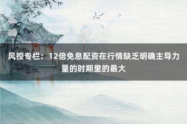 风控专栏：12倍免息配资在行情缺乏明确主导力量的时期里的最大