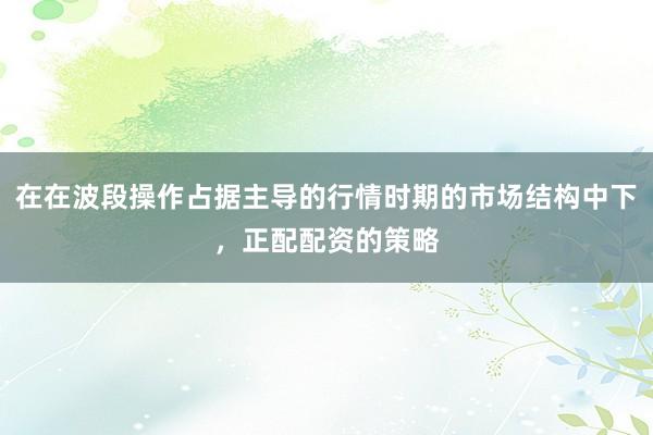 在在波段操作占据主导的行情时期的市场结构中下，正配配资的策略