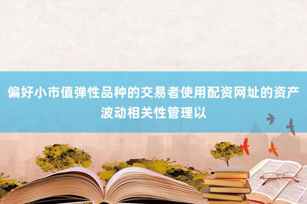 偏好小市值弹性品种的交易者使用配资网址的资产波动相关性管理以