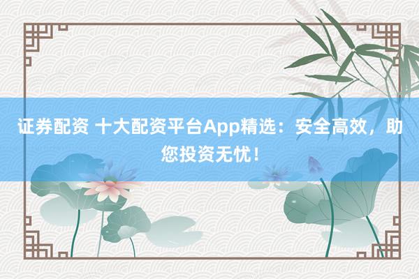 证券配资 十大配资平台App精选：安全高效，助您投资无忧！