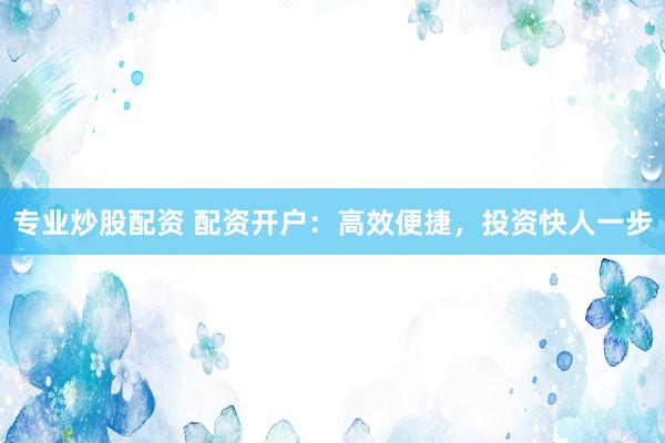 专业炒股配资 配资开户：高效便捷，投资快人一步