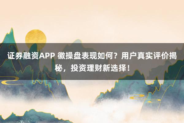 证券融资APP 徽操盘表现如何？用户真实评价揭秘，投资理财新选择！